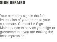 Sign Repairs Your company sign is the first impression of your brand to your customers. Contact LA Sign Maintenance to service your sign to guarantee that you are making the best impression. 